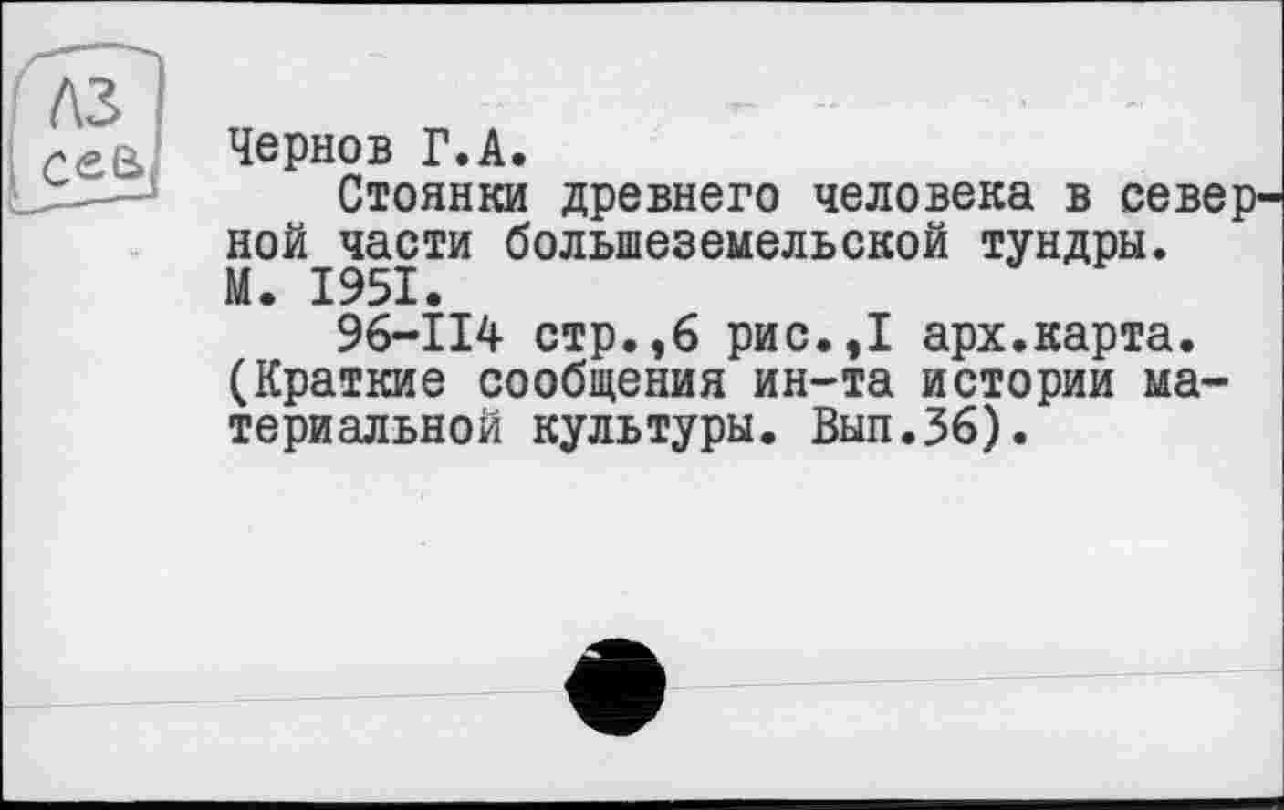 ﻿лз
І с s (S
Чернов Г.A.
Стоянки древнего человека в севе ной части болыпеземельской тундры. М. 1951.
96-114 стр.,6 рис.,1 арх.карта. (Краткие сообщения ин-та истории материальной культуры. Вып.36).